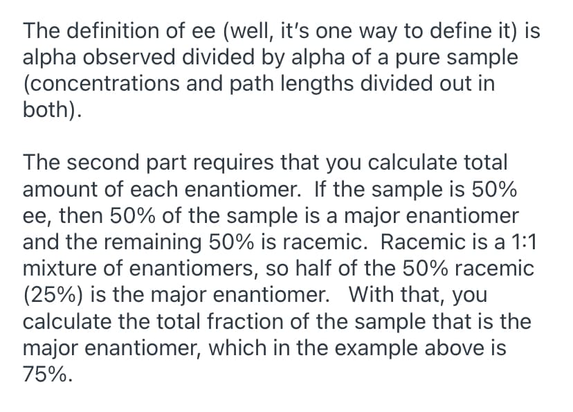 The definition of ee (well, it's one way to define it) is
alpha observed divided by alpha of a pure sample
(concentrations and path lengths divided out in
both).
The second part requires that you calculate total
amount of each enantiomer. If the sample is 50%
ee, then 50% of the sample is a major enantiomer
and the remaining 50% is racemic. Racemic is a 1:1
mixture of enantiomers, so half of the 50% racemic
(25%) is the major enantiomer. With that, you
calculate the total fraction of the sample that is the
major enantiomer, which in the example above is
75%.
