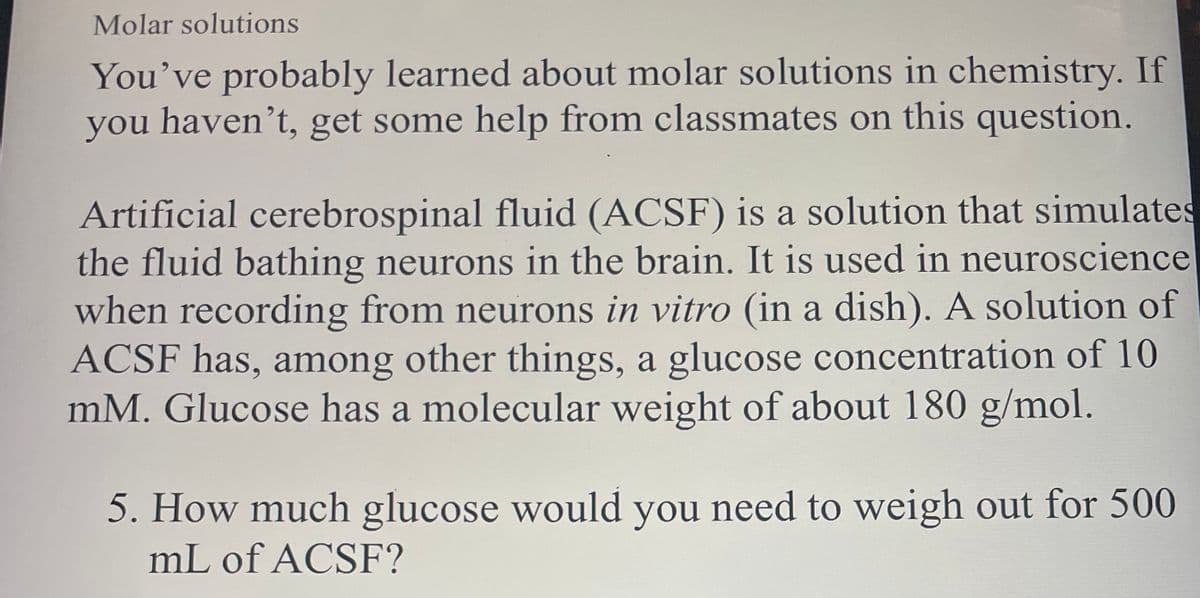 Molar solutions
You've probably learned about molar solutions in chemistry. If
you haven't, get some help from classmates on this question.
Artificial cerebrospinal fluid (ACSF) is a solution that simulates
the fluid bathing neurons in the brain. It is used in neuroscience
when recording from neurons in vitro (in a dish). A solution of
ACSF has, among other things, a glucose concentration of 10
mM. Glucose has a molecular weight of about 180 g/mol.
5. How much glucose would you need to weigh out for 500
mL of ACSF?
