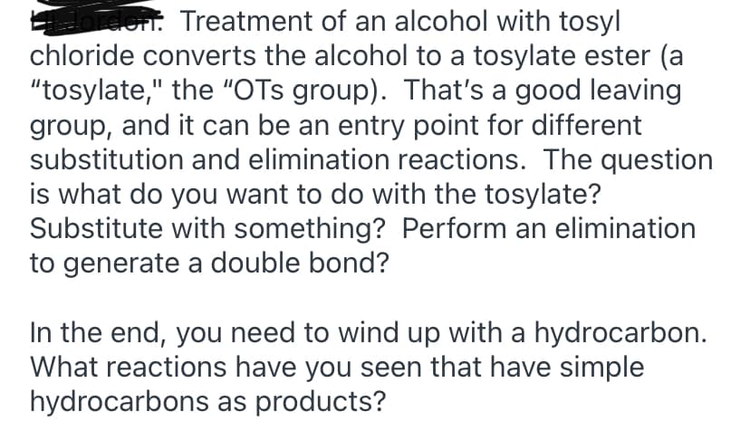 hrden. Treatment of an alcohol with tosyl
chloride converts the alcohol to a tosylate ester (a
"tosylate," the "OTs group). That's a good leaving
group, and it can be an entry point for different
substitution and elimination reactions. The question
is what do you want to do with the tosylate?
Substitute with something? Perform an elimination
to generate a double bond?
In the end, you need to wind up with a hydrocarbon.
What reactions have you seen that have simple
hydrocarbons as products?
