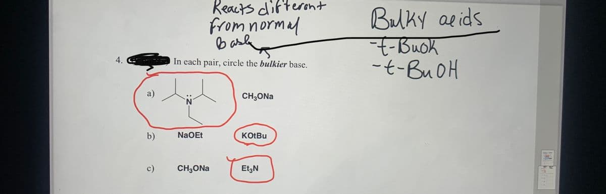 Reacts difteront
from normal
b asle
Bulky aeids
-Buok
-t-BUOH
In each pair, circle the bulkier base.
a)
CH3ONA
N.
b)
NaOEt
KOTBU
c)
CH3ONA
Et;N
4.

