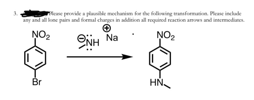 3.
PPlease provide a plausible mechanism for the following transformation. Please include
any and all lone pairs and formal charges in addition all required reaction arrows and intermediates.
NO2
NO2
ONH Na
Br
