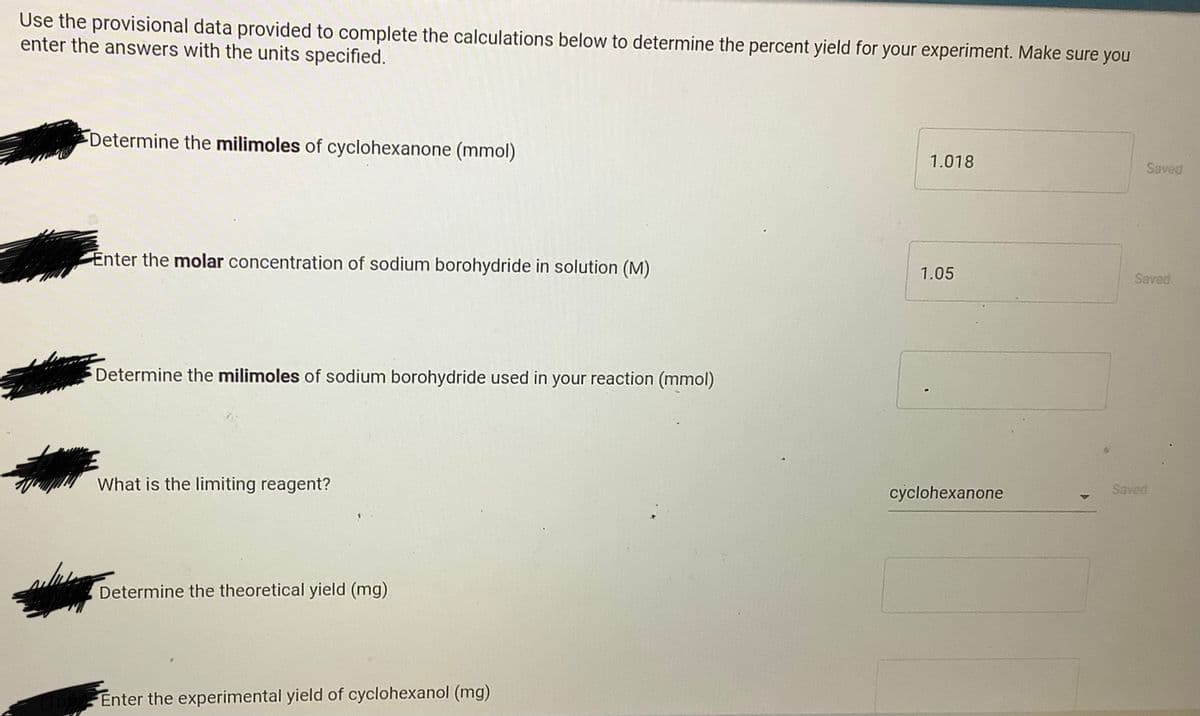 Use the provisional data provided to complete the calculations below to determine the percent yield for your experiment. Make sure you
enter the answers with the units specified.
Determine the milimoles of cyclohexanone (mmol)
1.018
Saved
Enter the molar concentration of sodium borohydride in solution (M)
1.05
Saved
Determine the milimoles of sodium borohydride used in your reaction (mmol)
What is the limiting reagent?
cyclohexanone
Saved
Determine the theoretical yield (mg)
Enter the experimental yield of cyclohexanol (mg)
