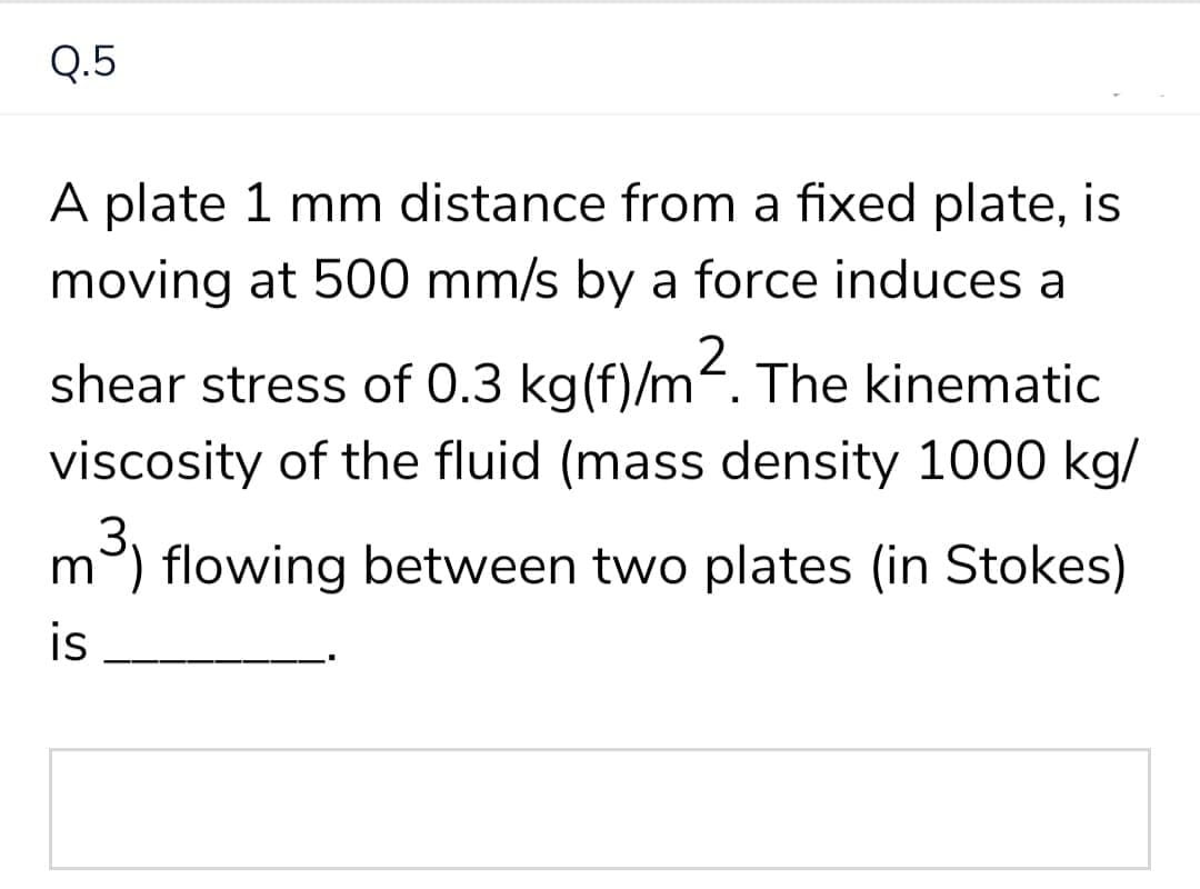 Q.5
A plate 1 mm distance from a fixed plate, is
moving at 500 mm/s by a force induces a
2
shear stress of 0.3 kg(f)/m. The kinematic
viscosity of the fluid (mass density 1000 kg/
3.
m) flowing between two plates (in Stokes)
is
