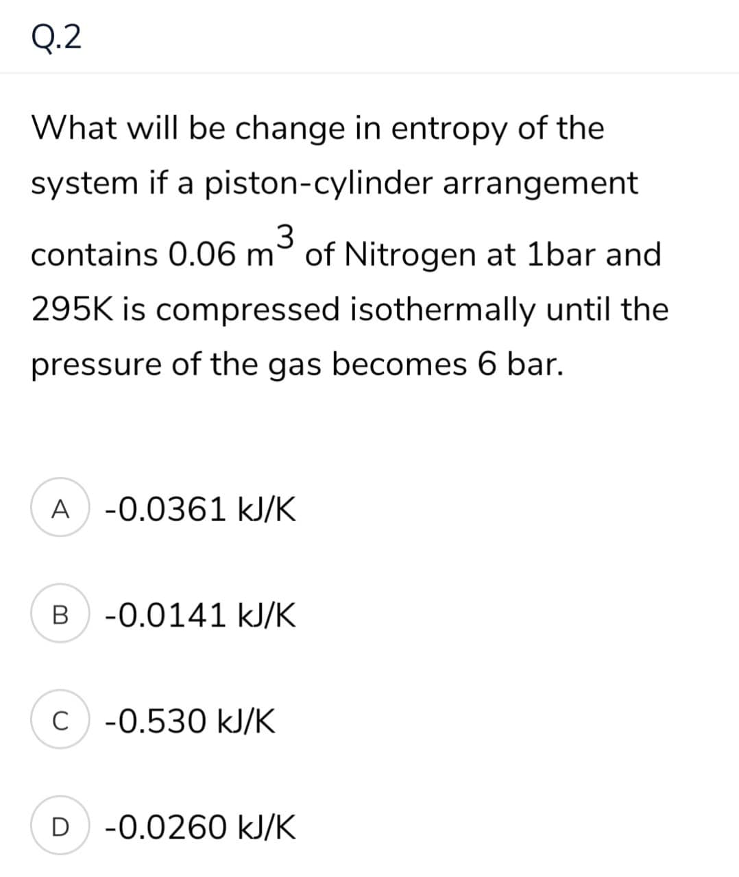 Q.2
What will be change in entropy of the
system if a piston-cylinder arrangement
contains 0.06 m° of Nitrogen at 1bar and
295K is compressed isothermally until the
pressure of the gas becomes 6 bar.
A -0.0361 kJ/K
B
-0.0141 kJ/K
C -0.530 kJ/K
D
-0.0260 kJ/K
