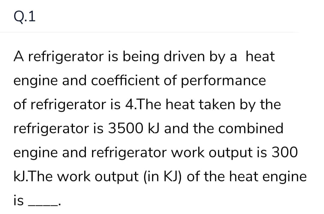 Q.1
A refrigerator is being driven by a heat
engine and coefficient of performance
of refrigerator is 4.The heat taken by the
refrigerator is 3500 kJ and the combined
engine and refrigerator work output is 300
kJ.The work output (in KJ) of the heat engine
is
