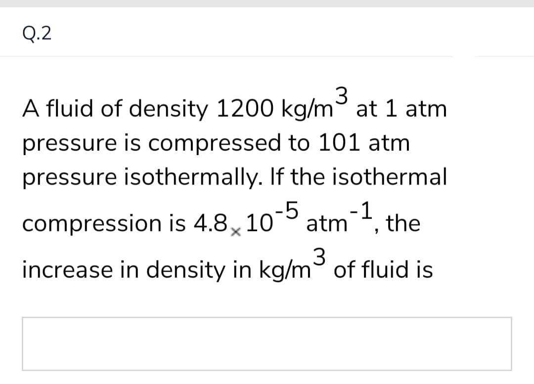 Q.2
3
A fluid of density 1200 kg/m at 1 atm
pressure is compressed to 101 atm
pressure isothermally. If the isothermal
-5
compression is 4.8x 10
atm, the
-1
increase in density in kg/m of fluid is
