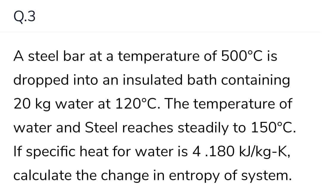 Q.3
A steel bar at a temperature of 500°C is
dropped into an insulated bath containing
20 kg water at 120°C. The temperature of
water and Steel reaches steadily to 150°C.
If specific heat for water is 4 .180 kJ/kg-K,
calculate the change in entropy of system.

