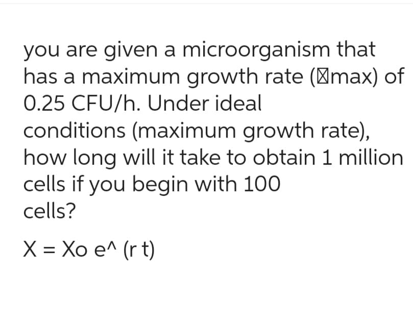 you are given a microorganism that
has a maximum growth rate (max) of
0.25 CFU/h. Under ideal
conditions (maximum growth rate),
how long will it take to obtain 1 million
cells if you begin with 100
cells?
X = Xo e^ (r t)