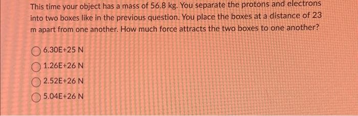 This time your object has a mass of 56.8 kg. You separate the protons and electrons
into two boxes like in the previous question. You place the boxes at a distance of 23
m apart from one another. How much force attracts the two boxes to one another?
6.30E+25 N
1.26E+26 N
2.52E+26 N
5.04E+26 N