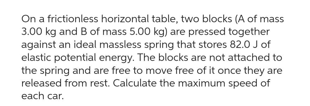 On a frictionless horizontal table, two blocks (A of mass
3.00 kg and B of mass 5.00 kg) are pressed together
against an ideal massless spring that stores 82.0 J of
elastic potential energy. The blocks are not attached to
the spring and are free to move free of it once they are
released from rest. Calculate the maximum speed of
each car.