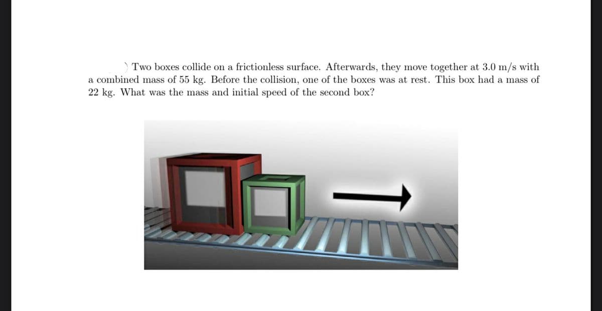 Two boxes collide on a frictionless surface. Afterwards, they move together at 3.0 m/s with
a combined mass of 55 kg. Before the collision, one of the boxes was at rest. This box had a mass of
22 kg. What was the mass and initial speed of the second box?
VI