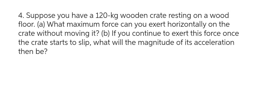 4. Suppose you have a 120-kg wooden crate resting on a wood
floor. (a) What maximum force can you exert horizontally on the
crate without moving it? (b) If you continue to exert this force once
the crate starts to slip, what will the magnitude of its acceleration
then be?