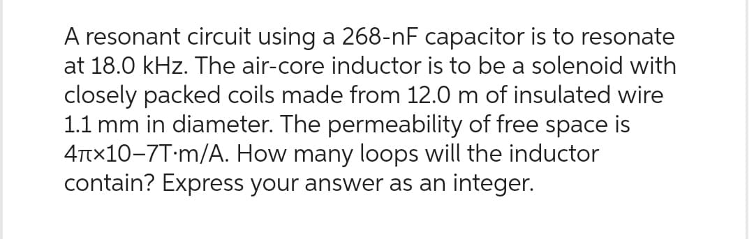 A resonant circuit using a 268-nF capacitor is to resonate
at 18.0 kHz. The air-core inductor is to be a solenoid with
closely packed coils made from 12.0 m of insulated wire
1.1 mm in diameter. The permeability of free space is
4x10-7T m/A. How many loops will the inductor
contain? Express your answer as an integer.