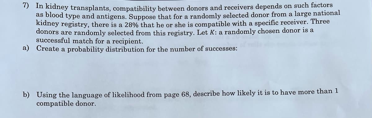 " n klaney transplants, compatibility between donors and receivers depends on such factors
as blood type and antigens. Suppose that for a randomly selected donor from a large national
kidney registry, there is a 28% that he or she is compatible with a specific receiver. Three
donors are randomly selected from this registry. Let K: a randomly chosen donor is a
successful match for a recipient.
a) Create a probability distribution for the number of successes:
b) Using the language of likelihood from page 68, describe how likely it is to have more than 1
compatible donor.
