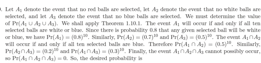 . Let A1 denote the event that no red balls are selected, let A2 denote the event that no white balls are
selected, and let A3 denote the event that no blue balls are selected. We must determine the value
of Pr(A1 U A2 U A3). We shall apply Theorem 1.10.1. The event A1 will occur if and only if all ten
selected balls are white or blue. Since there is probability 0.8 that any given selected ball will be white
or blue, we have Pr(A1) = (0.8)10. Similarly, Pr(A2) = (0.7)10 and Pr(A3) = (0.5)10. The event A1ÑA2
will occur if and only if all ten selected balls are blue. Therefore Pr(A1 N A2) = (0.5)10. Similarly,
Pr(A2N A3) = (0.2)10 and Pr(A1N A3) = (0.3)10. Finally, the event A10 ANA3 cannot possibly occur,
so Pr(A1 N A2 N A3) = 0. So, the desired probability is
