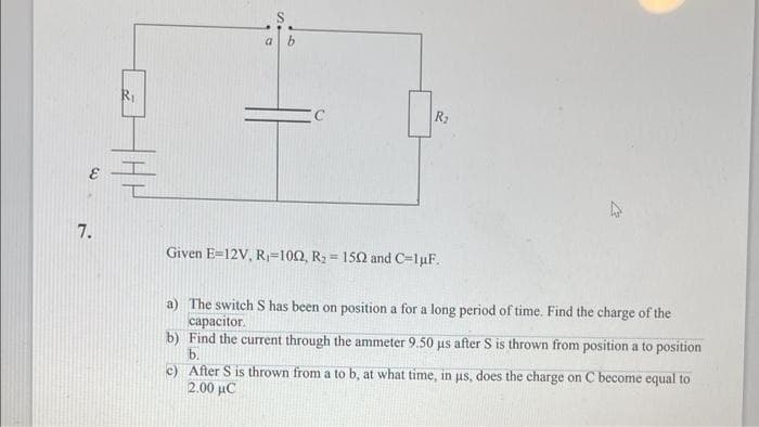 7.
a
C
R₂
Given E=12V, R₁-1002, R₂ = 1502 and C=1uF.
a) The switch S has been on position a for a long period of time. Find the charge of the
capacitor.
b) Find the current through the ammeter 9.50 µs after S is thrown from position a to position
b.
c) After S is thrown from a to b, at what time, in us, does the charge on C become equal to
2.00 uC