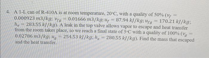 4. A 1-L can of R-410A is at room temperature, 20°C, with a quality of 50% (V
0.000923 m3/kg; Vfg
0.01666 m3/kg; uy = 87.94 kJ/kg; ufg
170.21 kJ/kg;
he 283.55 kJ/kg). A leak in the top valve allows vapor to escape and heat transfer
from the room takes place, so we reach a final state of 5°C with a quality of 100% (vg
254.53 kJ/kg; he = 280.55 kJ/kg). Find the mass that escaped
0.02786 m3/kg; ug
-
and the heat transfer.
=