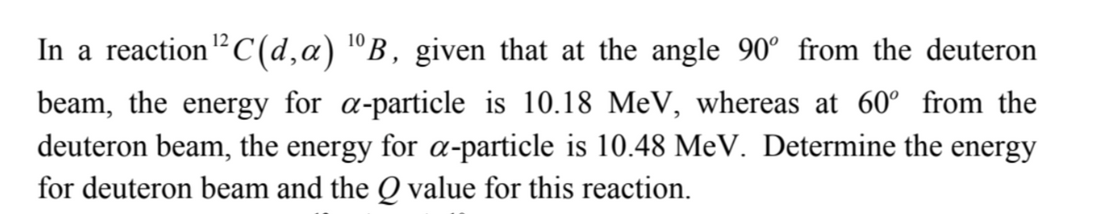 12
In a reaction ¹² C(d, a) ¹B, given that at the angle 90° from the deuteron
beam, the energy for a-particle is 10.18 MeV, whereas at 60° from the
deuteron beam, the energy for a-particle is 10.48 MeV. Determine the energy
for deuteron beam and the Q value for this reaction.