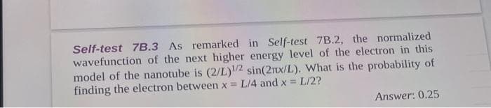 Self-test 7B.3 As remarked in Self-test 7B.2, the normalized
wavefunction of the next higher energy level of the electron in this
model of the nanotube is (2/L)1/2 sin(2nx/L). What is the probability of
L/2?
finding the electron between x = L/4 and x =
Answer: 0.25