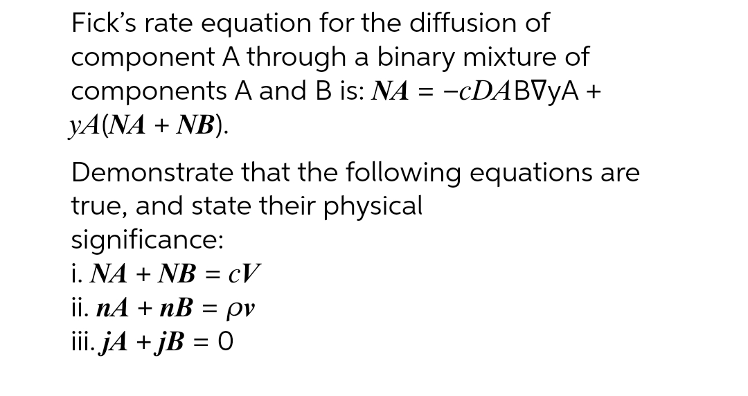 Fick's rate equation for the diffusion of
component A through a binary mixture of
components A and B is: NA = -cDABVYA +
YA(NA + NB).
Demonstrate that the following equations are
true, and state their physical
significance:
i. NA + NB = cV
ii. nA + nB = ρν
iii. jA +jB = 0