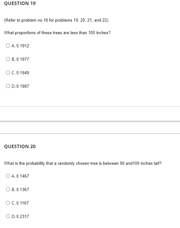 QUESTION 19
(Refer to problem no. 18 for problems 19, 20, 21, and 22)
What proportions of these trees are less than 100 inches?
O A. 0.1912
B. 0.1977
O C. 0.1949
D.0.1987
QUESTION 20
What is the probability that a randomly chosen tree is between 90 and 100 inches tall?
O A. 0.1467
OB. 0.1367
O C. 0.1167
O D. 0.2317