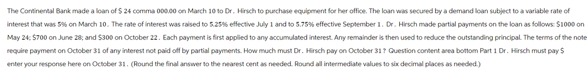The Continental Bank made a loan of $ 24 comma 000.00 on March 10 to Dr. Hirsch to purchase equipment for her office. The loan was secured by a demand loan subject to a variable rate of
interest that was 5% on March 10. The rate of interest was raised to 5.25% effective July 1 and to 5.75% effective September 1. Dr. Hirsch made partial payments on the loan as follows: $1000 on
May 24; $700 on June 28; and $300 on October 22. Each payment is first applied to any accumulated interest. Any remainder is then used to reduce the outstanding principal. The terms of the note
require payment on October 31 of any interest not paid off by partial payments. How much must Dr. Hirsch pay on October 31 ? Question content area bottom Part 1 Dr. Hirsch must pay $
enter your response here on October 31. (Round the final answer to the nearest cent as needed. Round all intermediate values to six decimal places as needed.)