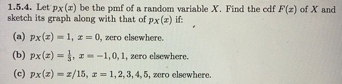 1.5.4. Let px (x) be the pmf of a random variable X. Find the cdf F(x) of X and
sketch its graph along with that of px (r) if:
(a) px(x) = 1, a = 0, zero elsewhere.
%3D
(b) px(2) = , x = -1,0, 1, zero elsewhere.
%3D
(c) px(x) = x/15, z = 1, 2,3, 4, 5, zero elsewhere.
