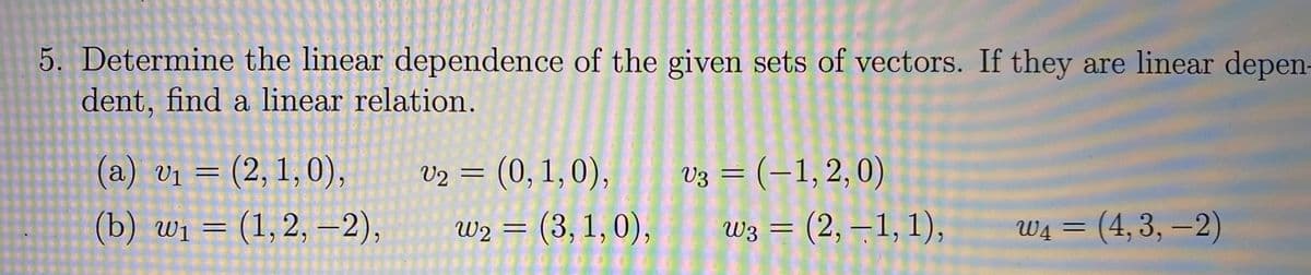 5. Determine the linear dependence of the given sets of vectors. If they are linear depen-
dent, find a linear relation.
(a) v1 = (2, 1,0),
V2 =
(0,1,0),
V3 = (-1,2,0)
(b) wi = (1,2, –2),
W2 = (3, 1, 0),
00001
WĄ =
Wз (2, —1, 1),
(4,3,-2)
%3D
