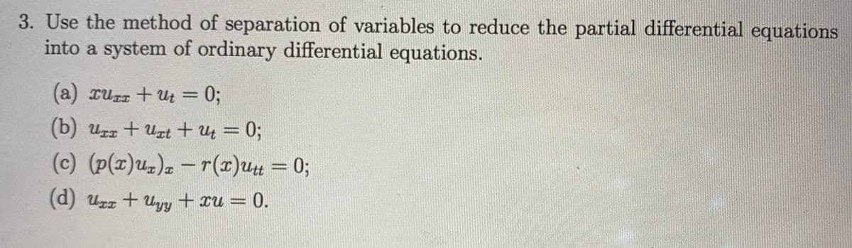 3. Use the method of separation of variables to reduce the partial differential equations
into a system of ordinary differential equations.
(a) xurr + ult = 0;
%3D
(b) Uzz + Uzt+ u = 0;
%3D
(c) (p(x)uz), –r(x)u= 0;
(d) urz + Uyy + xu = 0.
