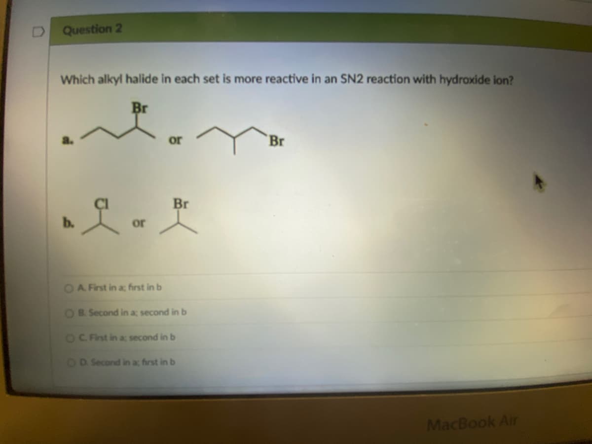 Question 2
Which alkyl halide in each set is more reactive in an SN2 reaction with hydroxide ion?
Br
it
or
Br
Br
Lar
or
MacBook Air
O A First in a; first in b
OB. Second in a; second in b
OC. First in a; second in b
OD. Second in a; first in b
