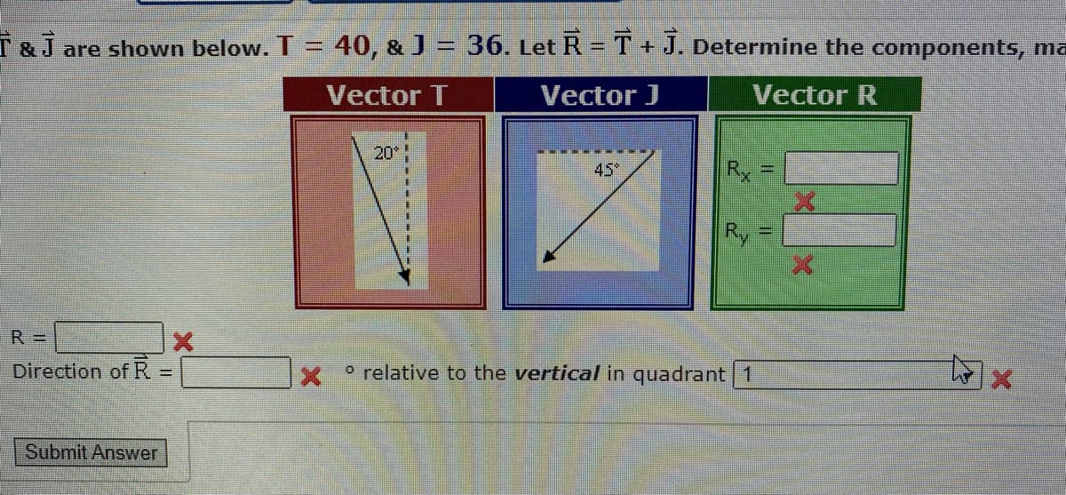 & J are shown below. T = 40, & J = 36. Let R = T + J. Determine the components, ma
Vector T
Vector J
Vector R
R =
Direction of R
+
Submit Answer
20*
Rx
Ry
o relative to the vertical in quadrant 1
[|]
tolx