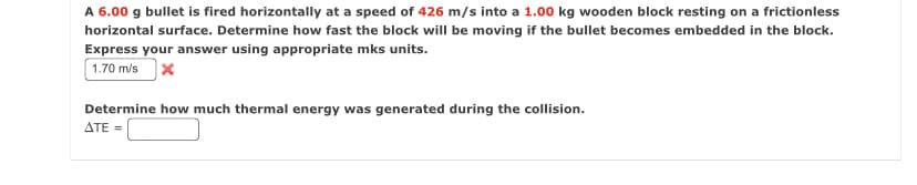 A 6.00 g bullet is fired horizontally at a speed of 426 m/s into a 1.00 kg wooden block resting on a frictionless
horizontal surface. Determine how fast the block will be moving if the bullet becomes embedded in the block.
Express your answer using appropriate mks units.
1.70 m/s
Determine how much thermal energy was generated during the collision.
ATE =
