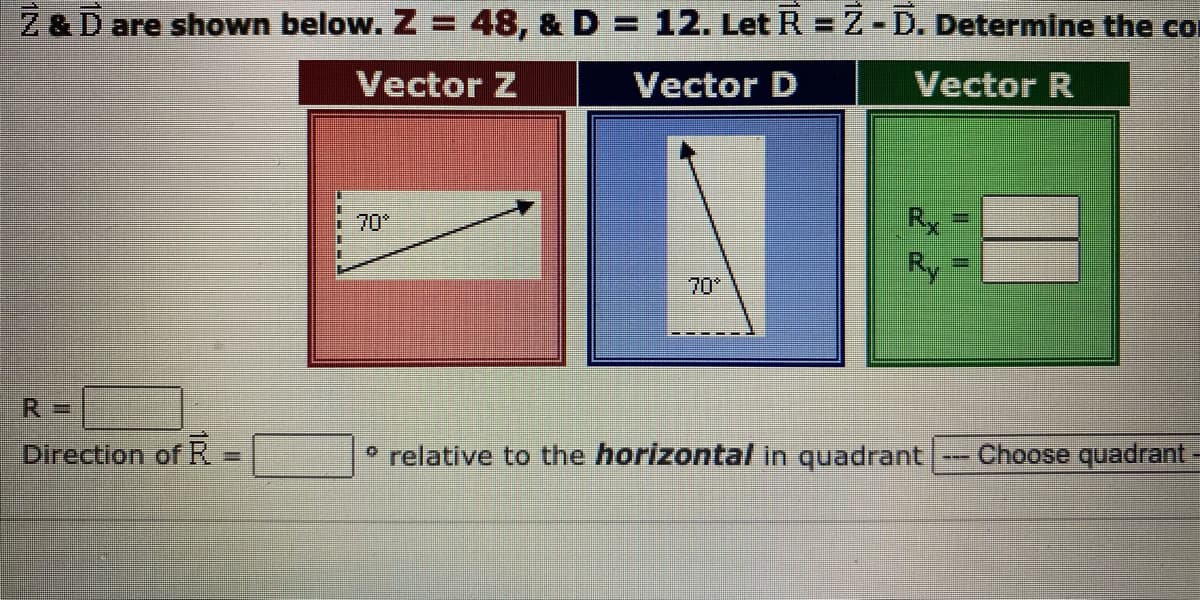 Z & D are shown below. Z = 48, & D = 12. Let R = Z-D. Determine the co
Vector Z
Vector D
Vector R
R=
Direction of R
=
70*
Rx
Ry
º relative to the horizontal in quadrant
-
Choose quadrant -