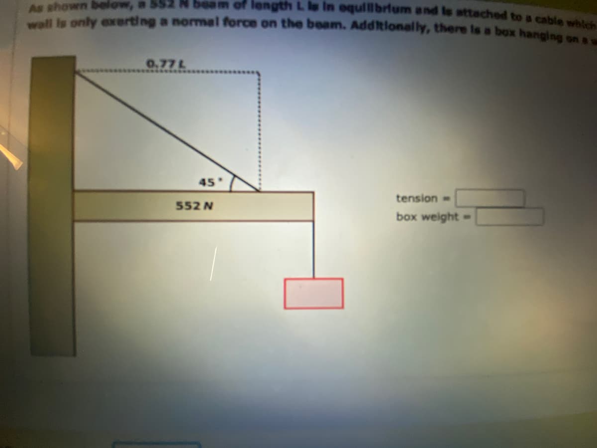 As shown below, a 552 N beam of length L la In equilibrium and le attached to a cable which
wall is only exerting a normal force on the beam. Additionally, there is a box hanging on a
0.77 L
45.
552 N
tension=
box weight