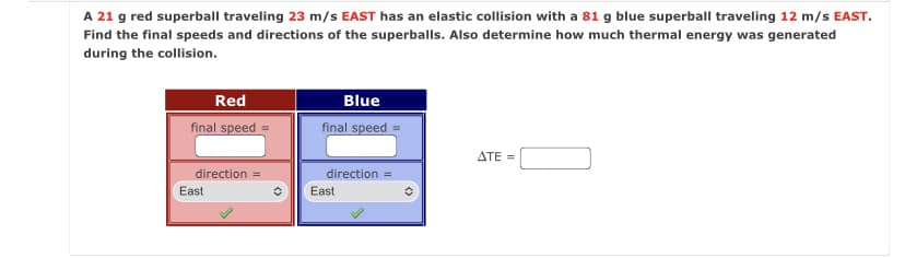 A 21 g red superball traveling 23 m/s EAST has an elastic collision with a 81 g blue superball traveling 12 m/s EAST.
Find the final speeds and directions of the superballs. Also determine how much thermal energy was generated
during the collision.
Red
Blue
final speed
final speed
ATE =
direction =
direction =
East
East
