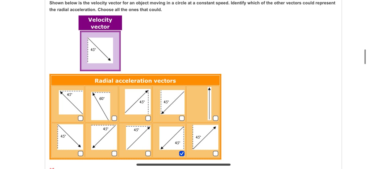 Shown below is the velocity vector for an object moving in a circle at a constant speed. Identify which of the other vectors could represent
the radial acceleration. Choose all the ones that could.
Velocity
vector
45*
Radial acceleration vectors
45*
60*
45
45
ZZZ
45
45°
45°
........-
.........
