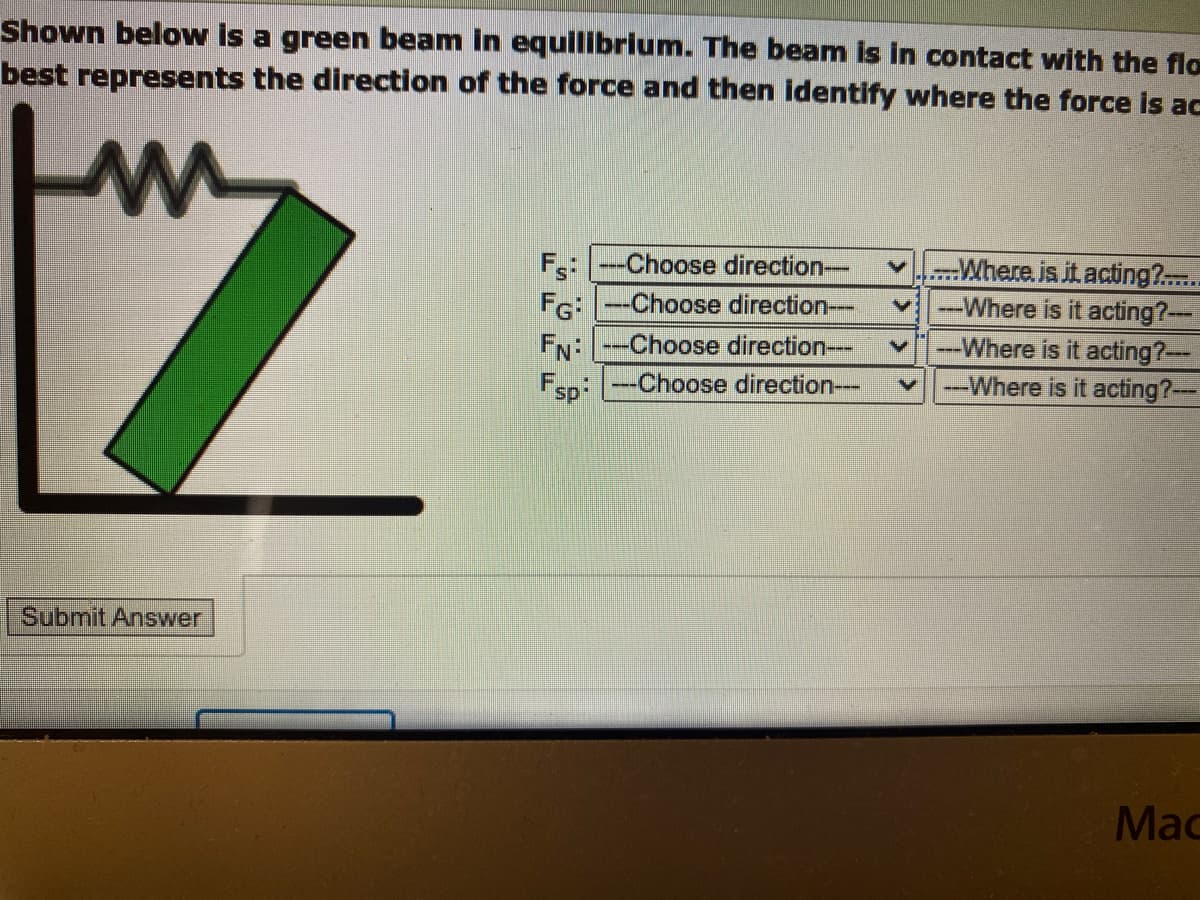 Shown below is a green beam in equilibrium. The beam is in contact with the flo
best represents the direction of the force and then identify where the force is ac
m
Submit Answer
FS:
FG:
FN:
Fsp
-Choose direction---
--Choose direction---
--Choose direction---
--Choose direction---
Where. is it acting?......
---Where is it acting?---
---Where is it acting?---
---Where is it acting?---
Mac