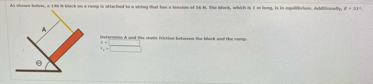 As shown below, a 148 N block on a ramp is attached to a string that has a tension of 56 N. The block, which is 1 m long, is in equilibrium. Additionally, 0 = 31°.
A
Determine A and the static friction between the block and the ramp.
A =
F₁ =