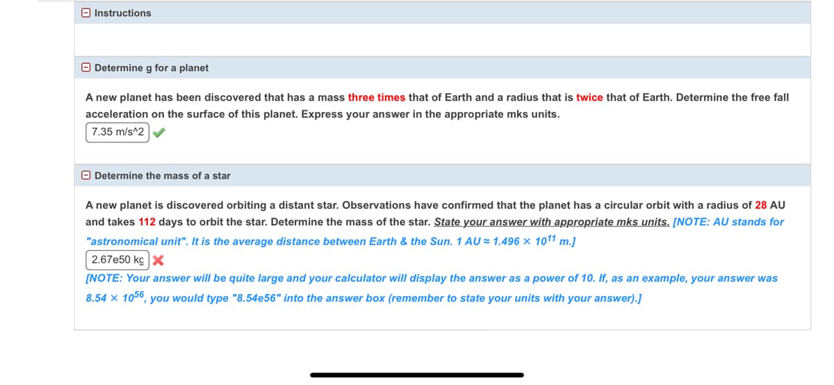 O Instructions
O Determine g for a planet
A new planet has been discovered that has a mass three times that of Earth and a radius that is twice that of Earth. Determine the free fall
acceleration on the surface of this planet. Express your answer in the appropriate mks units.
7.35 m/s^2
O Determine the mass of a star
A new planet is discovered orbiting a distant star. Observations have confirmed that the planet has a circular orbit with a radius of 28 AU
and takes 112 days to orbit the star. Determine the mass of the star. State your answer with appropriate mks units. [NOTE: AU stands for
"astronomical unit". It is the average distance between Earth & the Sun. 1 AU = 1.496 × 1011 m.]
2.67e50 kg x
[NOTE: Your answer will be quite large and your calculator will display the answer as a power of 10. If, as an example, your answer was
8.54 × 1056, you would type "8.54e56" into the answer box (remember to state your units with your answer).]
