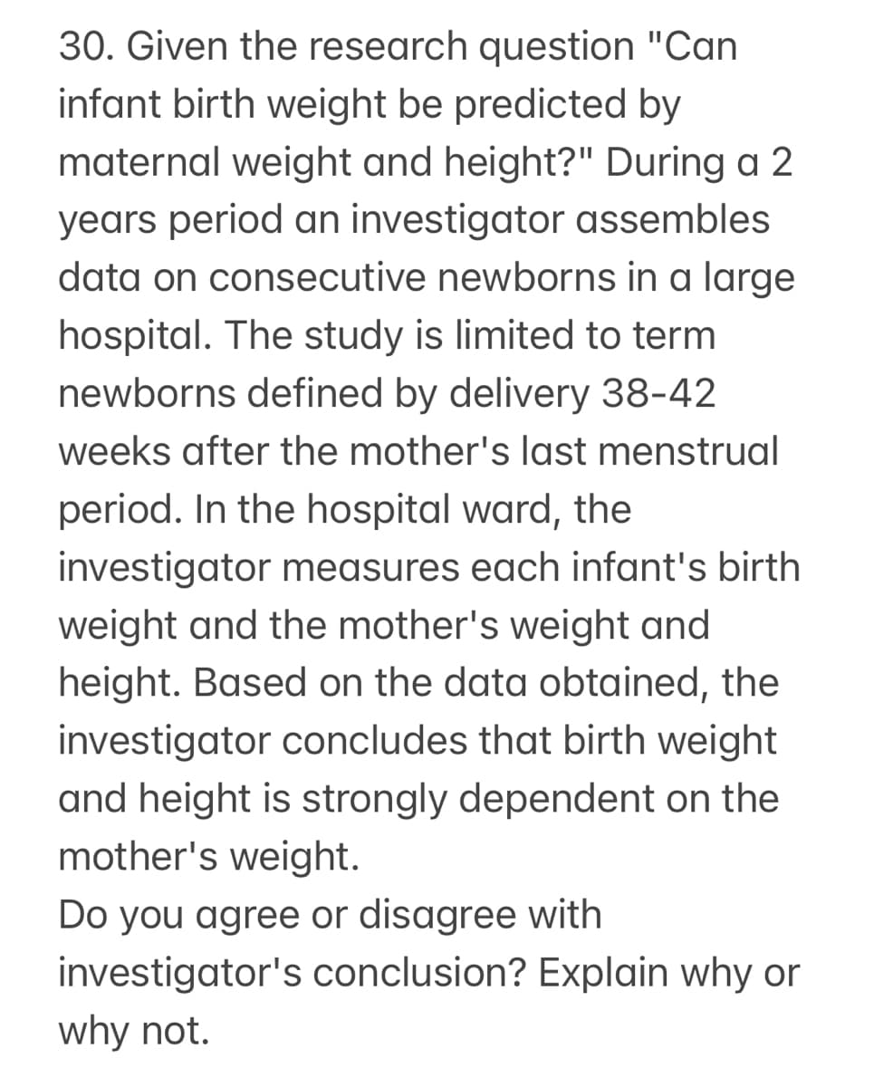 30. Given the research question "Can
infant birth weight be predicted by
maternal weight and height?" During a 2
years period an investigator assembles
data on consecutive newborns in a large
hospital. The study is limited to term
newborns defined by delivery 38-42
weeks after the mother's last menstrual
period. In the hospital ward, the
investigator measures each infant's birth
weight and the mother's weight and
height. Based on the data obtained, the
investigator concludes that birth weight
and height is strongly dependent on the
mother's weight.
Do you agree or disagree with
investigator's conclusion? Explain why or
why not.
