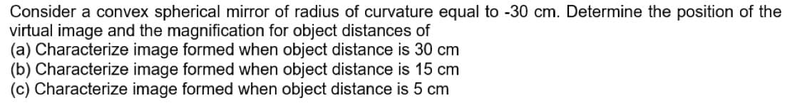 Consider a convex spherical mirror of radius of curvature equal to -30 cm. Determine the position of the
virtual image and the magnification for object distances of
(a) Characterize image formed when object distance is 30 cm
(b) Characterize image formed when object distance is 15 cm
(c) Characterize image formed when object distance is 5 cm