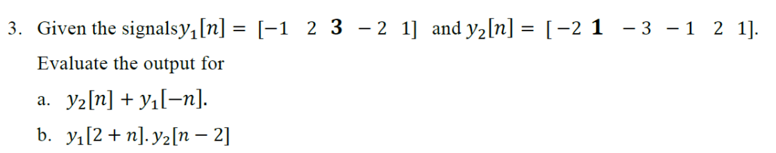 3. Given the signalsy,[n] = [-1 2 3 – 2 1] and y2[n] = [-2 1 - 3 – 1 2 1].
Evaluate the output for
a. y2[n] + y1[¬n].
b. yı[2 + n]. y2[n – 2]
