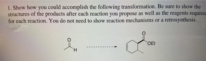 1. Show how you could accomplish the following transformation. Be sure to show the
structures of the products after each reaction you propose as well as the reagents requirec
for each reaction. You do not need to show reaction mechanisms or a retrosynthesis..
OEt
H.
