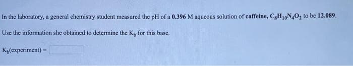 In the laboratory, a general chemistry student measured the pH of a 0.396 M aqueous solution of caffeine, C3H10N,O, to be 12.089.
Use the information she obtained to determine the K, for this base.
K„(experiment)
