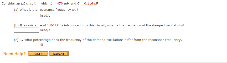 Consider an LC circuit in which L = 470 mH and C = 0.114 μF.
(a) What is the resonance frequency wo?
krad/s
(b) If a resistance of 1.06 kn is introduced into this circuit, what is the frequency of the damped oscillations?
krad/s
(c) By what percentage does the frequency of the damped oscillations differ from the resonance frequency?
%
Need Help?
Read It
Master It