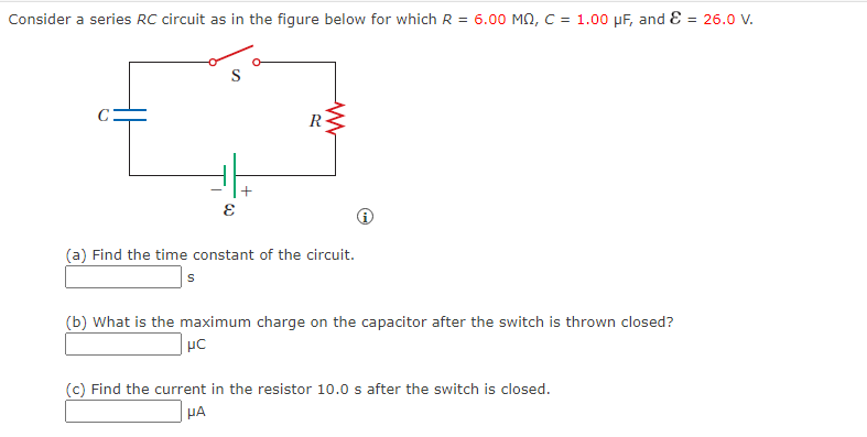 Consider a series RC circuit as in the figure below for which R = 6.00 MQ, C = 1.00 μF, and = 26.0 V.
E
+
www
R
(a) Find the time constant of the circuit.
s
(b) What is the maximum charge on the capacitor after the switch is thrown closed?
μC
(c) Find the current in the resistor 10.0 s after the switch is closed.
HA