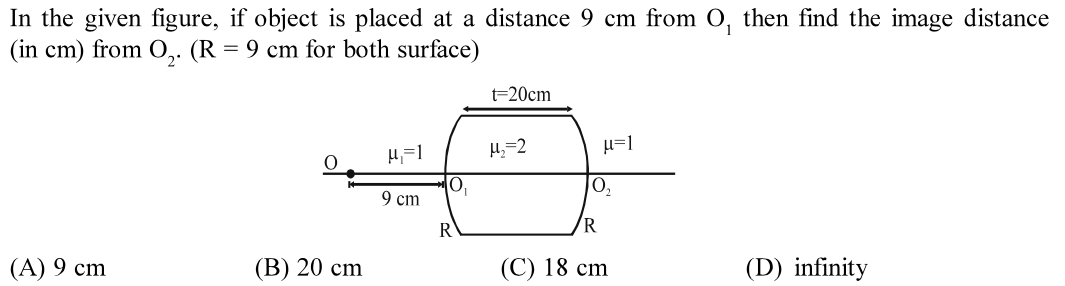 In the given figure, if object is placed at a distance 9 cm from 0, then find the image distance
(in cm) from O,. (R = 9 cm for both surface)
t=20cm
H=1
9 cm
R
R
(А) 9 cm
(В) 20 сm
(C) 18 cm
(D) infinity
