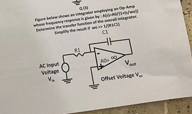 Q (3)
Figure below shows an integrator employing an Op-Amp
whose frequency response is given by: A(s)=A0/{1+(s/wo)}
Determine the transfer function of the overall integrator.
Simplify the result if wo >> 1/(R1C1)
C1
AC Input
Voltage
Vin
R1
Vout
Offset Voltage Vos
A0= ∞