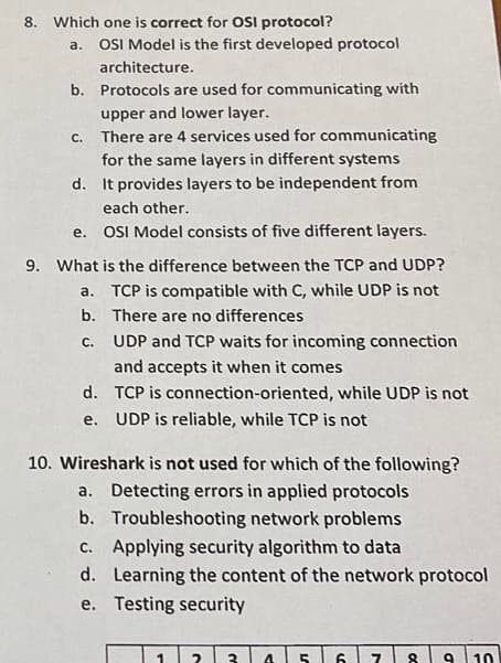 8. Which one is correct for OSI protocol?
a. OSI Model is the first developed protocol
architecture.
b.
Protocols are used for communicating with
upper and lower layer.
c. There are 4 services used for communicating
for the same layers in different systems
d. It provides layers to be independent from
each other.
e. OSI Model consists of five different layers.
9. What is the difference between the TCP and UDP?
a. TCP is compatible with C, while UDP is not
There are no differences
b.
C.
UDP and TCP waits for incoming connection
and accepts it when it comes
d.
TCP is connection-oriented, while UDP is not
e. UDP is reliable, while TCP is not
10. Wireshark is not used for which of the following?
a. Detecting errors in applied protocols
b. Troubleshooting network problems
c. Applying security algorithm to data
d.
Learning the content of the network protocol
Testing security
e.
2 3 4 5 6 7 8