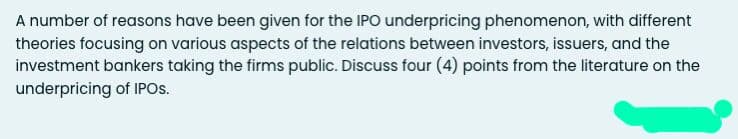 A number of reasons have been given for the IPO underpricing phenomenon, with different
theories focusing on various aspects of the relations between investors, issuers, and the
investment bankers taking the firms public. Discuss four (4) points from the literature on the
underpricing of IPOS.